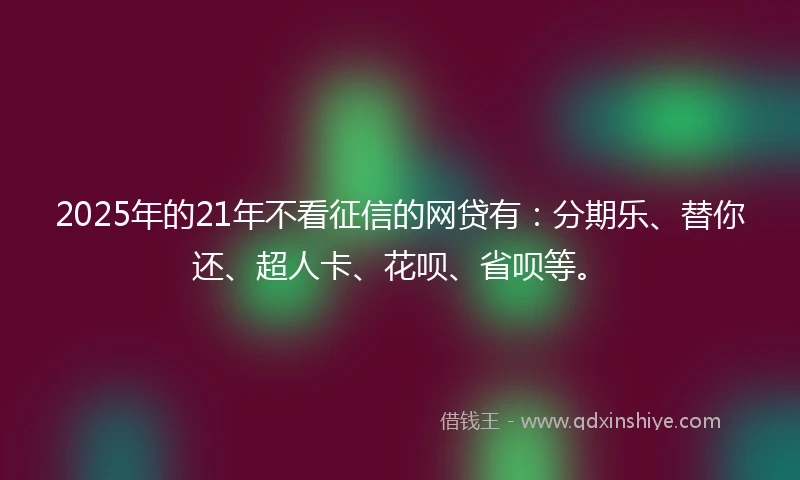 2025年的21年不看征信的网贷有：分期乐、替你还、超人卡、花呗、省呗等。