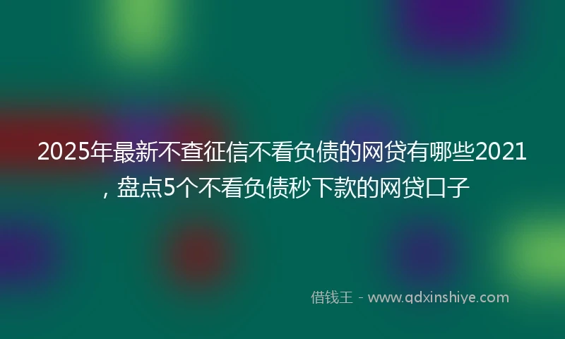 2025年最新不查征信不看负债的网贷有哪些2021，盘点5个不看负债秒下款的网贷口子