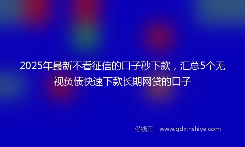 2025年最新不看征信的口子秒下款，汇总5个无视负债快速下款长期网贷的口子