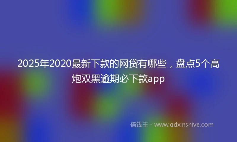 2025年2020最新下款的网贷有哪些，盘点5个高炮双黑逾期必下款app