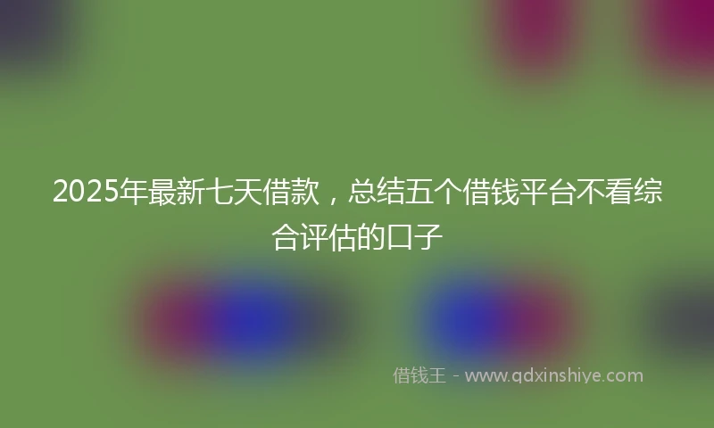 2025年最新七天借款，总结五个借钱平台不看综合评估的口子