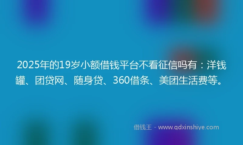 2025年的19岁小额借钱平台不看征信吗有：洋钱罐、团贷网、随身贷、360借条、美团生活费等。
