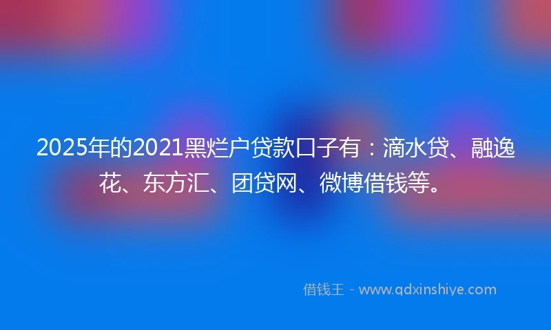2025年的2021黑烂户贷款口子有：滴水贷、融逸花、东方汇、团贷网、微博借钱等。