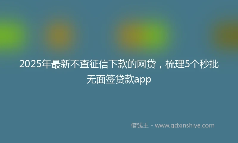 2025年最新不查征信下款的网贷，梳理5个秒批无面签贷款app