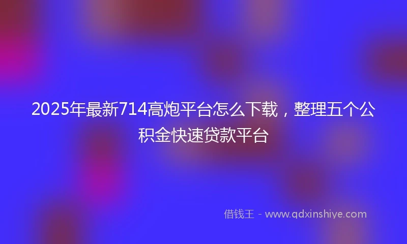 2025年最新714高炮平台怎么下载，整理五个公积金快速贷款平台
