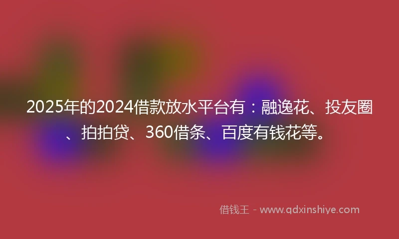 2025年的2024借款放水平台有：融逸花、投友圈、拍拍贷、360借条、百度有钱花等。