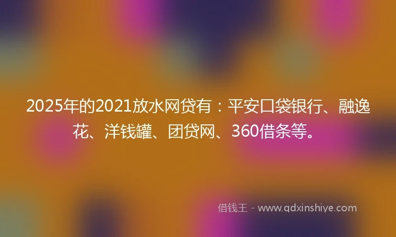2025年的2021放水网贷有：平安口袋银行、融逸花、洋钱罐、团贷网、360借条等。