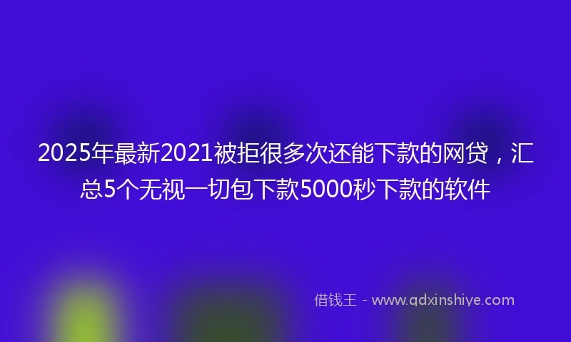 2025年最新2021被拒很多次还能下款的网贷，汇总5个无视一切包下款5000秒下款的软件