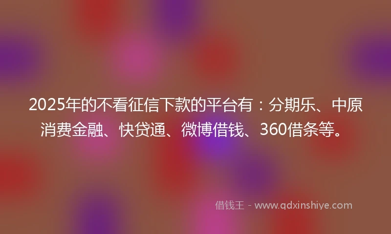 2025年的不看征信下款的平台有：分期乐、中原消费金融、快贷通、微博借钱、360借条等。