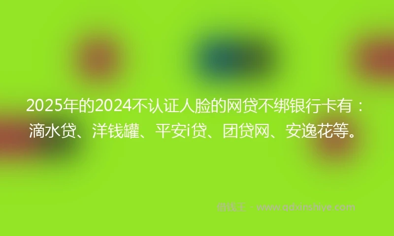 2025年的2024不认证人脸的网贷不绑银行卡有：滴水贷、洋钱罐、平安i贷、团贷网、安逸花等。