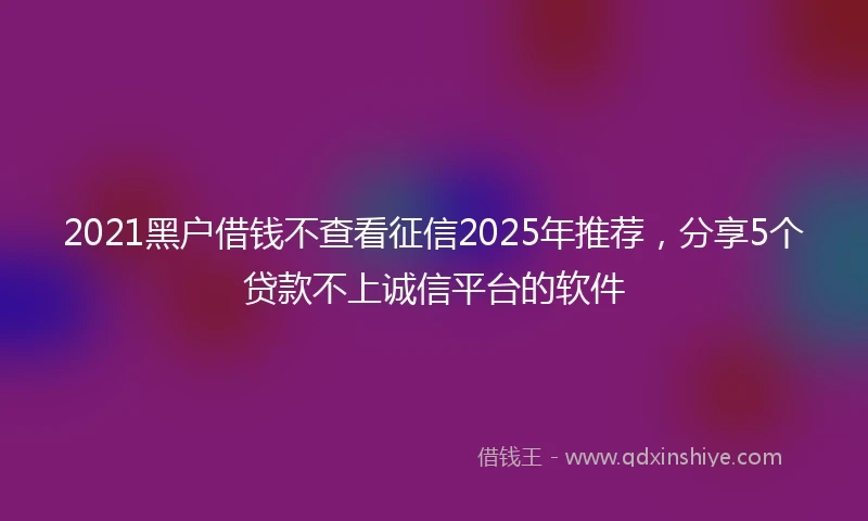 2021黑户借钱不查看征信2025年推荐，分享5个贷款不上诚信平台的软件