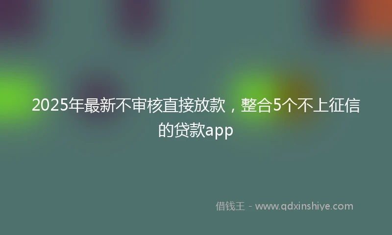 2025年最新不审核直接放款，整合5个不上征信的贷款app