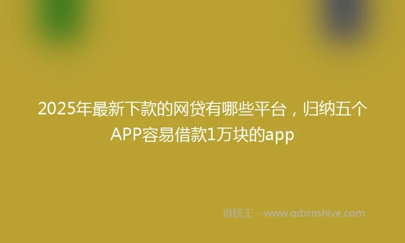 2025年最新下款的网贷有哪些平台，归纳五个APP容易借款1万块的app