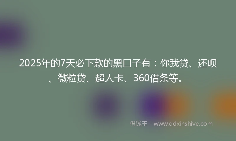 2025年的7天必下款的黑口子有：你我贷、还呗、微粒贷、超人卡、360借条等。