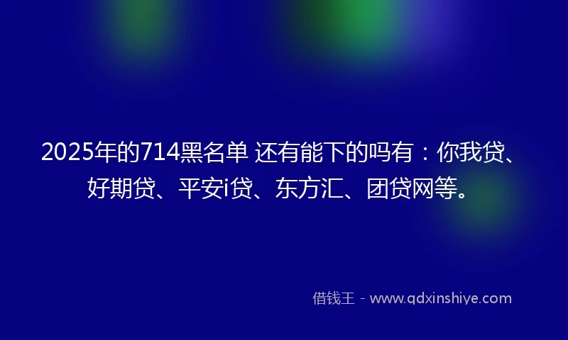 2025年的714黑名单 还有能下的吗有：你我贷、好期贷、平安i贷、东方汇、团贷网等。