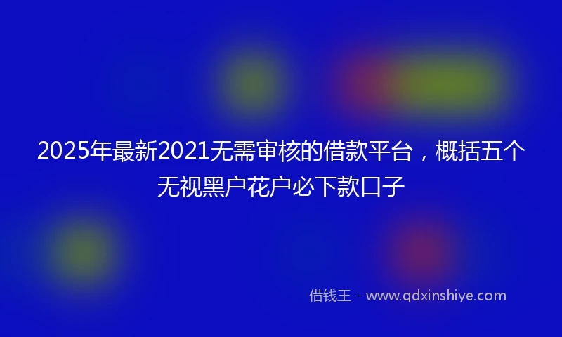 2025年最新2021无需审核的借款平台，概括五个无视黑户花户必下款口子