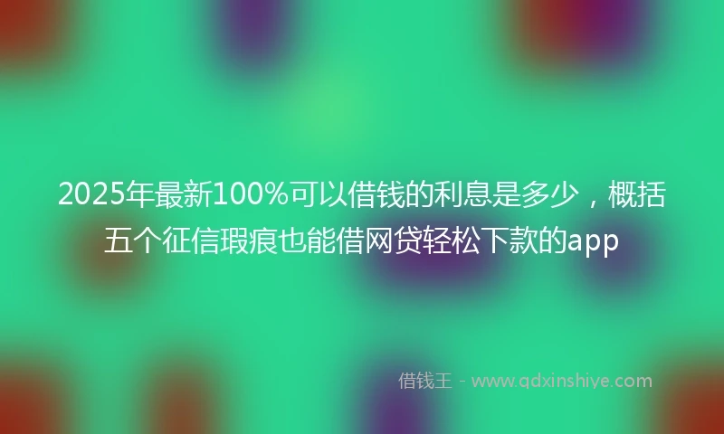 2025年最新100%可以借钱的利息是多少，概括五个征信瑕疵也能借网贷轻松下款的app