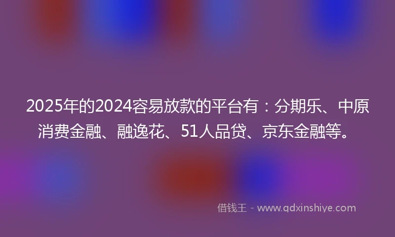 2025年的2024容易放款的平台有：分期乐、中原消费金融、融逸花、51人品贷、京东金融等。