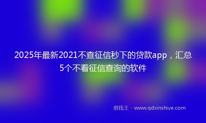 2025年最新2021不查征信秒下的贷款app，汇总5个不看征信查询的软件