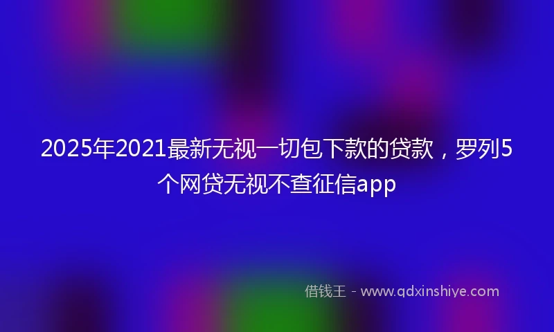 2025年2021最新无视一切包下款的贷款，罗列5个网贷无视不查征信app