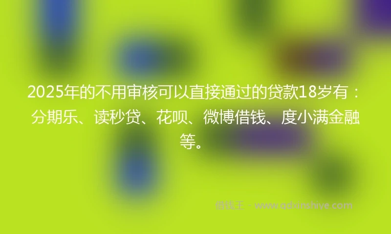 2025年的不用审核可以直接通过的贷款18岁有：分期乐、读秒贷、花呗、微博借钱、度小满金融等。