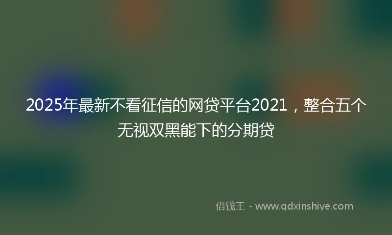 2025年最新不看征信的网贷平台2021，整合五个无视双黑能下的分期贷