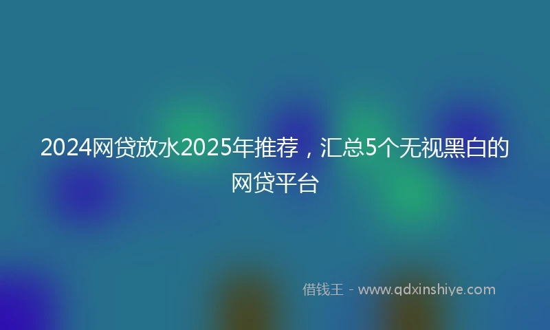 2024网贷放水2025年推荐，汇总5个无视黑白的网贷平台
