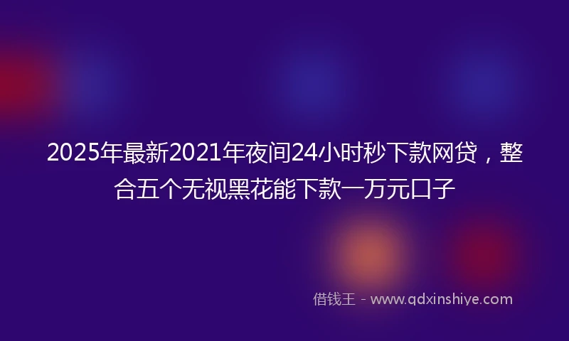2025年最新2021年夜间24小时秒下款网贷，整合五个无视黑花能下款一万元口子