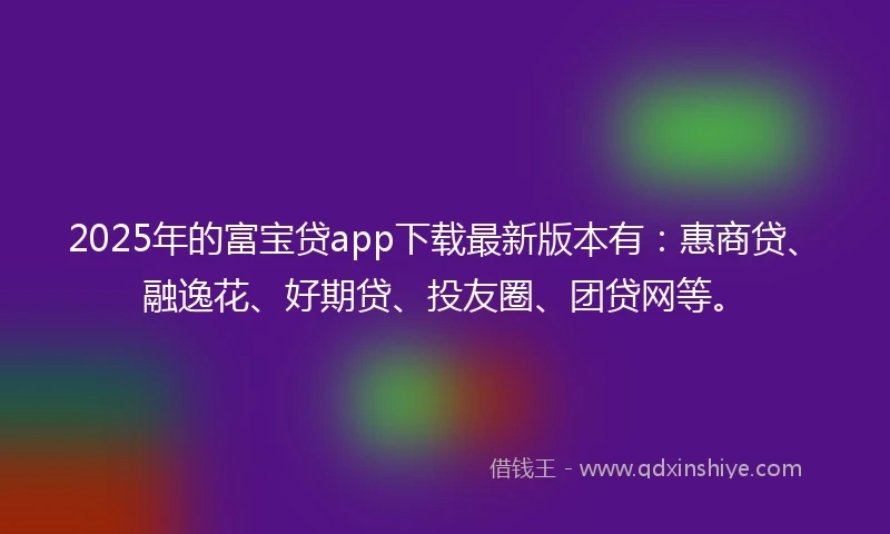 2025年的富宝贷app下载最新版本有：惠商贷、融逸花、好期贷、投友圈、团贷网等。