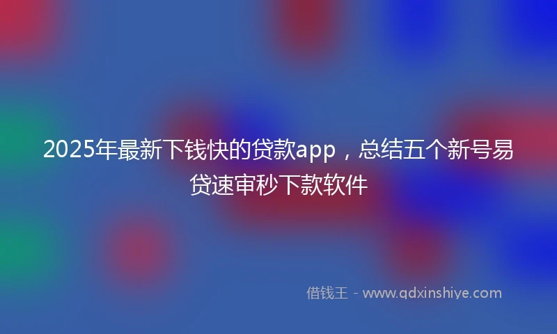 2025年最新下钱快的贷款app，总结五个新号易贷速审秒下款软件