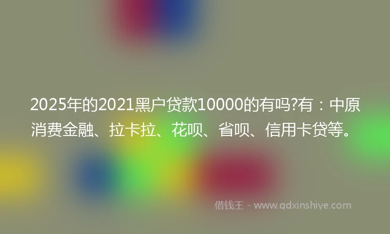 2025年的2021黑户贷款10000的有吗?有：中原消费金融、拉卡拉、花呗、省呗、信用卡贷等。