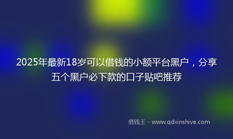 2025年最新18岁可以借钱的小额平台黑户，分享五个黑户必下款的口子贴吧推荐