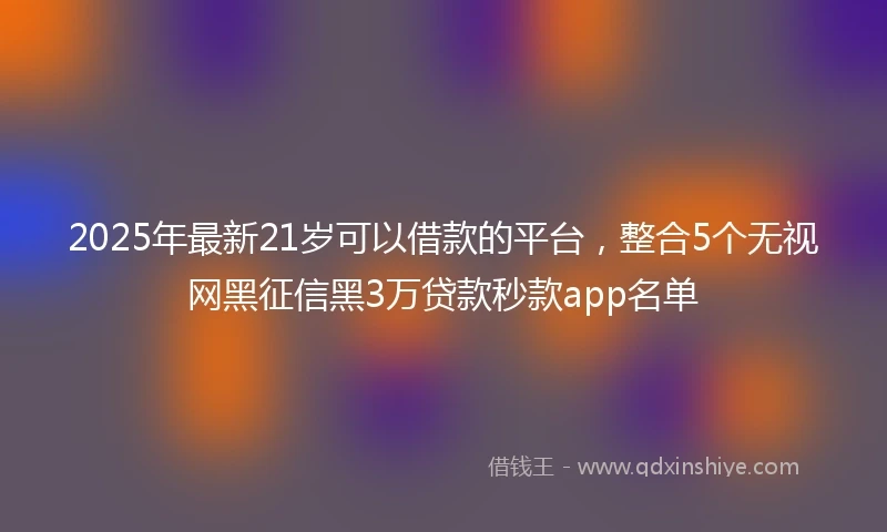 2025年最新21岁可以借款的平台，整合5个无视网黑征信黑3万贷款秒款app名单