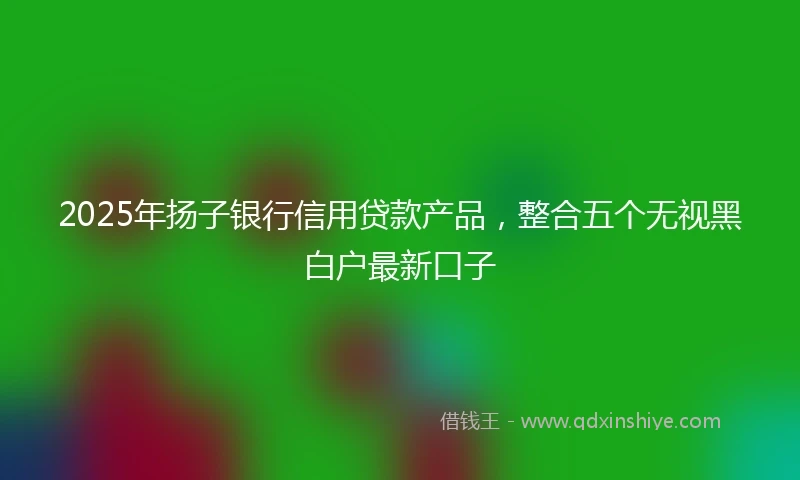 2025年扬子银行信用贷款产品，整合五个无视黑白户最新口子