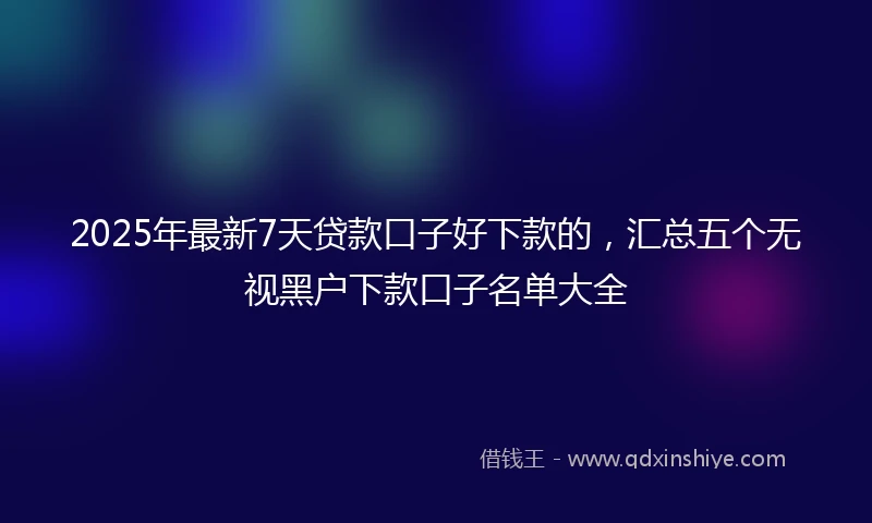 2025年最新7天贷款口子好下款的，汇总五个无视黑户下款口子名单大全