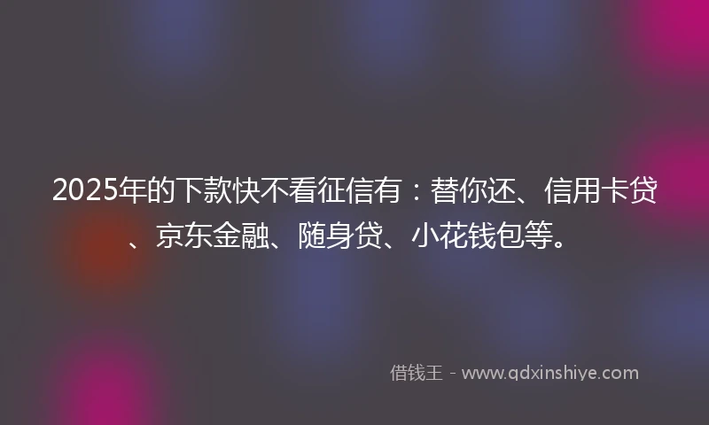2025年的下款快不看征信有：替你还、信用卡贷、京东金融、随身贷、小花钱包等。