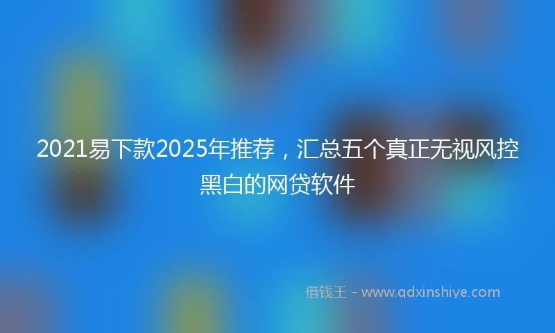 2021易下款2025年推荐，汇总五个真正无视风控黑白的网贷软件