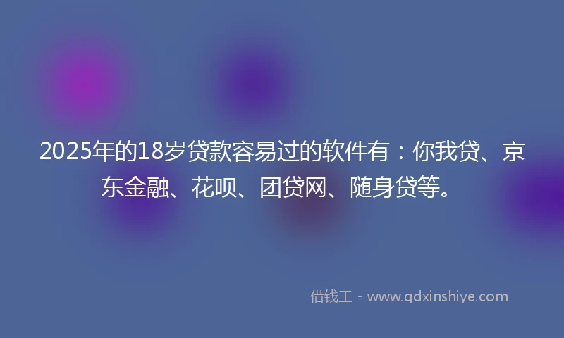 2025年的18岁贷款容易过的软件有：你我贷、京东金融、花呗、团贷网、随身贷等。