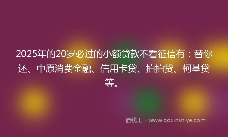 2025年的20岁必过的小额贷款不看征信有：替你还、中原消费金融、信用卡贷、拍拍贷、柯基贷等。
