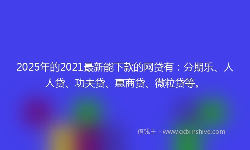 2025年的2021最新能下款的网贷有：分期乐、人人贷、功夫贷、惠商贷、微粒贷等。