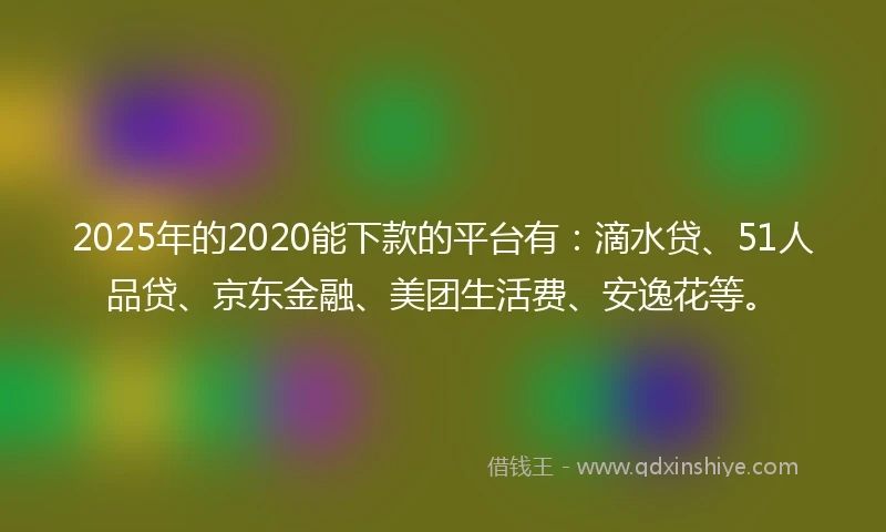 2025年的2020能下款的平台有：滴水贷、51人品贷、京东金融、美团生活费、安逸花等。