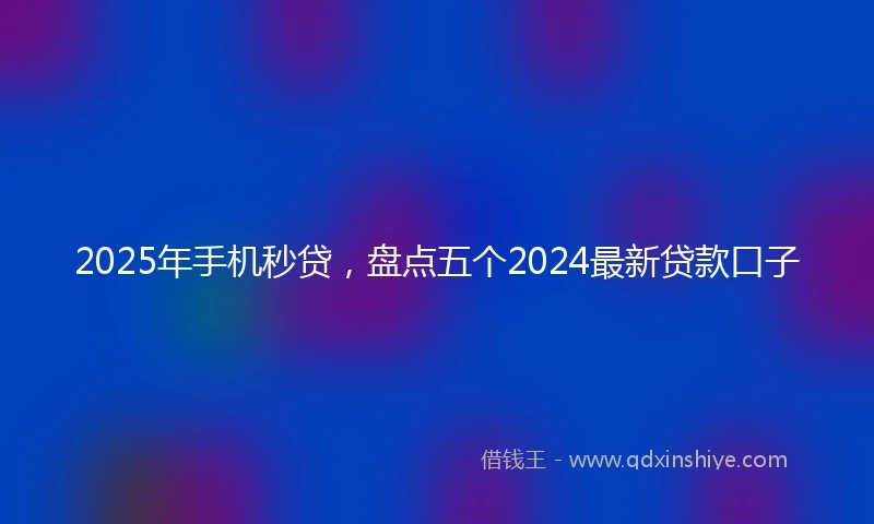 2025年手机秒贷，盘点五个2024最新贷款口子