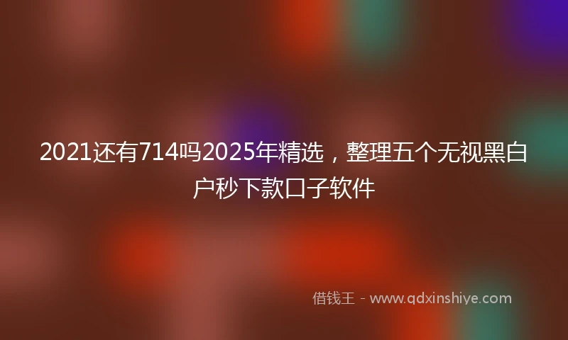 2021还有714吗2025年精选，整理五个无视黑白户秒下款口子软件