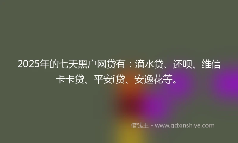 2025年的七天黑户网贷有：滴水贷、还呗、维信卡卡贷、平安i贷、安逸花等。
