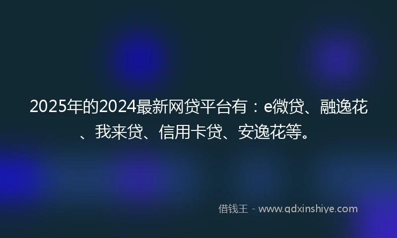 2025年的2024最新网贷平台有：e微贷、融逸花、我来贷、信用卡贷、安逸花等。