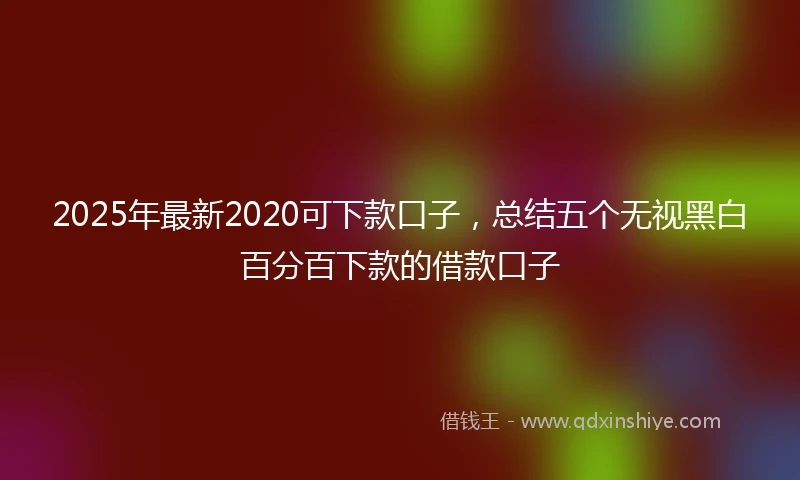 2025年最新2020可下款口子，总结五个无视黑白百分百下款的借款口子