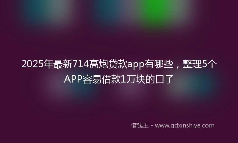 2025年最新714高炮贷款app有哪些，整理5个APP容易借款1万块的口子