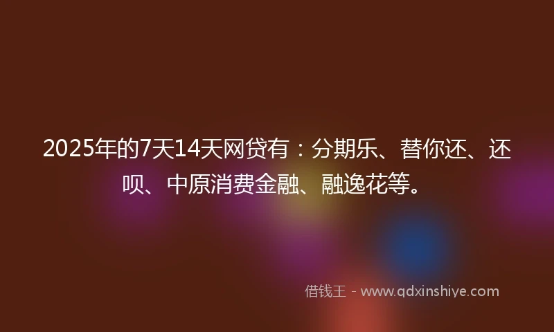 2025年的7天14天网贷有：分期乐、替你还、还呗、中原消费金融、融逸花等。