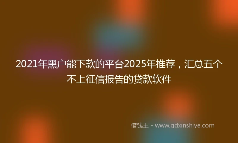 2021年黑户能下款的平台2025年推荐，汇总五个不上征信报告的贷款软件