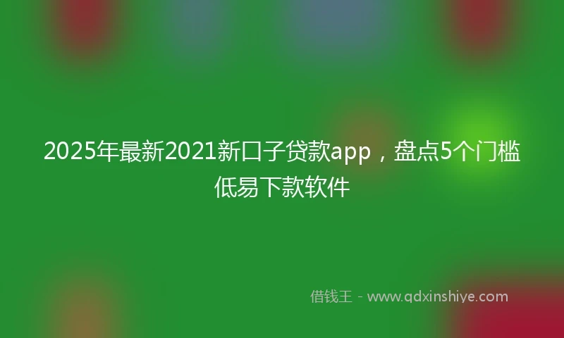 2025年最新2021新口子贷款app，盘点5个门槛低易下款软件